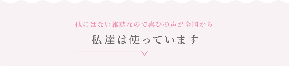 他にはない雑誌なので喜びの声が全国から／私たちは使っています