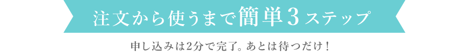 注文から使うまで簡単3ステップ／申し込みは2分で完了。あとは待つだけ！