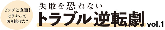 失敗を恐れないトラブル逆転劇vol.1