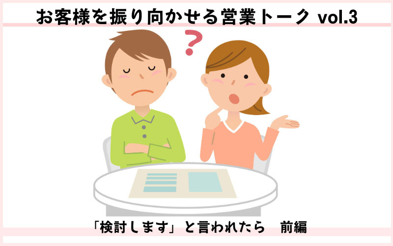 お客様を振り向かせる営業トークvol.3　「検討します」と言われたら（前編）