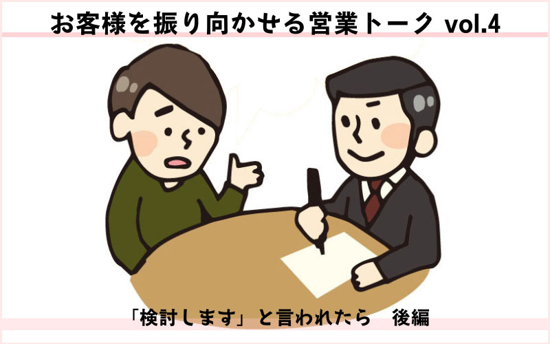 お客様を振り向かせる営業トークvol.4　「検討します」と言われたら（後編）「お客様の検討したいことって？」