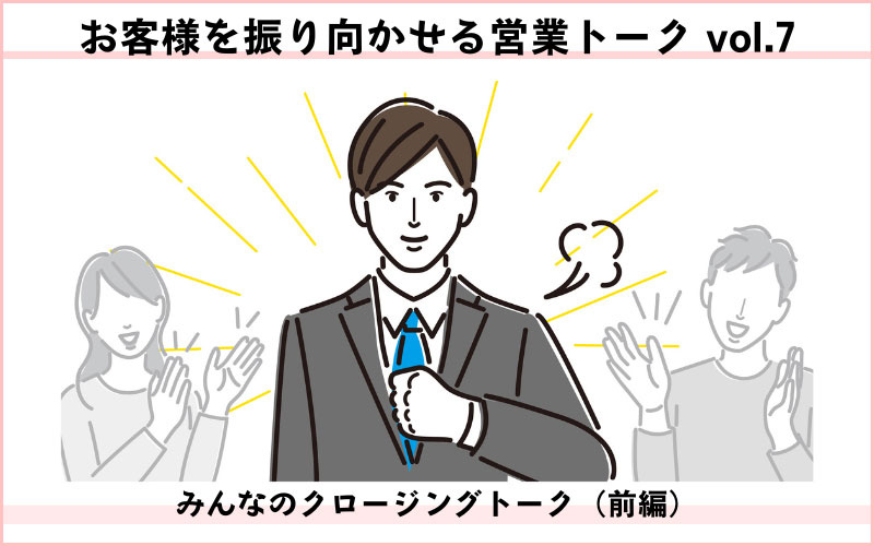 お客様を振り向かせる営業トークvol.7　みんなのクロージングトーク（前編）　候補に残るための信頼関係、築けている？