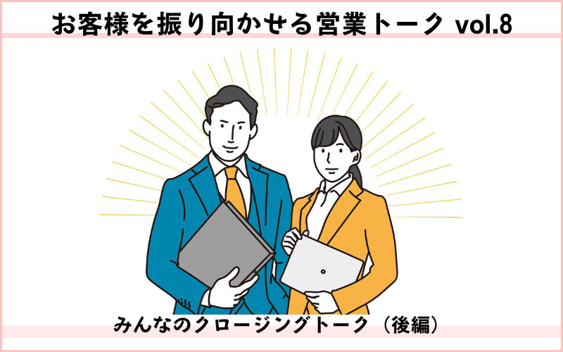 お客様を振り向かせる営業トークvol.8　みんなのクロージングトーク（後編）