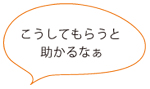 こうしてもらうと 助かるなぁ